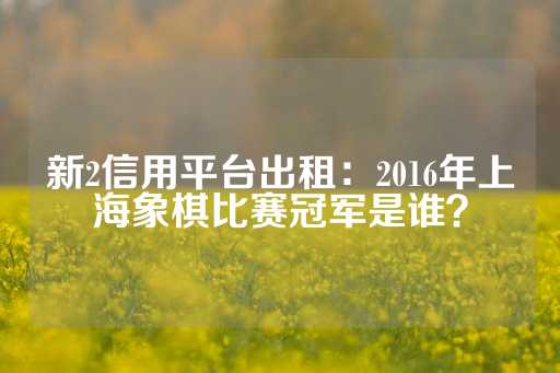 新2信用平台出租：2016年上海象棋比赛冠军是谁？