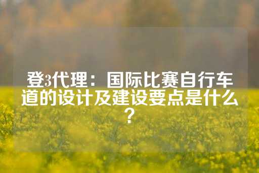 登3代理：国际比赛自行车道的设计及建设要点是什么？-第1张图片-皇冠信用盘出租