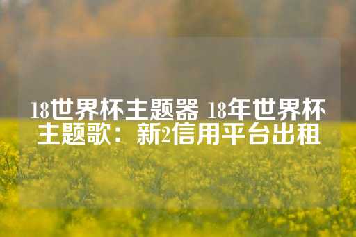 18世界杯主题器 18年世界杯主题歌：新2信用平台出租