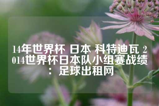 14年世界杯 日本 科特迪瓦 2014世界杯日本队小组赛战绩：足球出租网