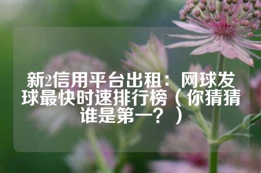 新2信用平台出租：网球发球最快时速排行榜（你猜猜谁是第一？）-第1张图片-皇冠信用盘出租