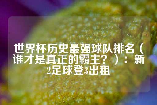 世界杯历史最强球队排名（谁才是真正的霸主？）：新2足球登3出租