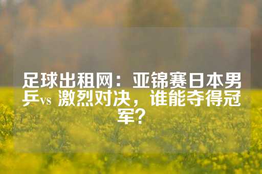 足球出租网：亚锦赛日本男乒vs 激烈对决，谁能夺得冠军？-第1张图片-皇冠信用盘出租