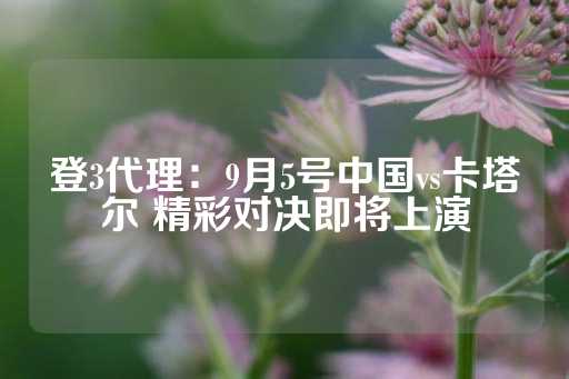 登3代理：9月5号中国vs卡塔尔 精彩对决即将上演