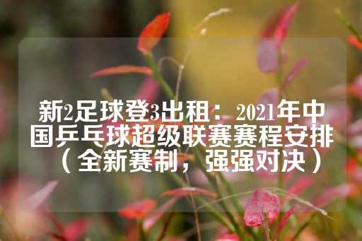 新2足球登3出租：2021年中国乒乓球超级联赛赛程安排（全新赛制，强强对决）