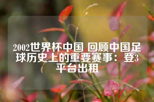 2002世界杯中国 回顾中国足球历史上的重要赛事：登3平台出租-第1张图片-皇冠信用盘出租