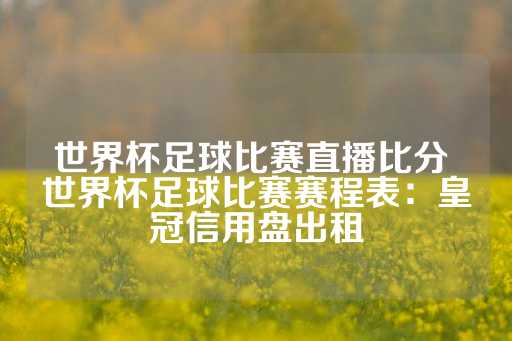 世界杯足球比赛直播比分 世界杯足球比赛赛程表：皇冠信用盘出租-第1张图片-皇冠信用盘出租