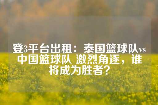 登3平台出租：泰国篮球队vs中国篮球队 激烈角逐，谁将成为胜者？-第1张图片-皇冠信用盘出租