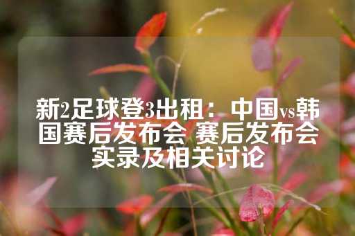 新2足球登3出租：中国vs韩国赛后发布会 赛后发布会实录及相关讨论-第1张图片-皇冠信用盘出租