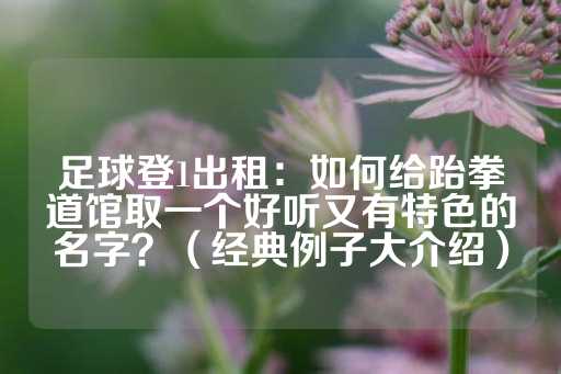 足球登1出租：如何给跆拳道馆取一个好听又有特色的名字？（经典例子大介绍）-第1张图片-皇冠信用盘出租