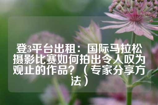 登3平台出租：国际马拉松摄影比赛如何拍出令人叹为观止的作品？（专家分享方法）-第1张图片-皇冠信用盘出租