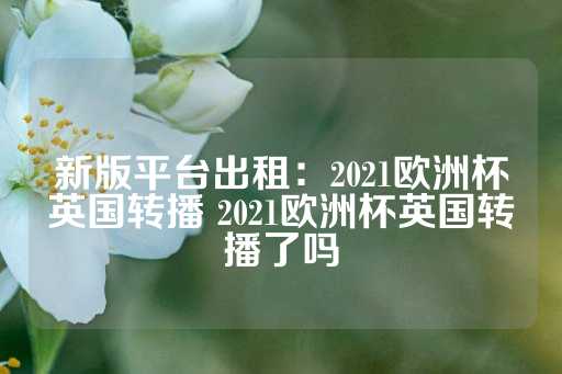 新版平台出租：2021欧洲杯英国转播 2021欧洲杯英国转播了吗-第1张图片-皇冠信用盘出租