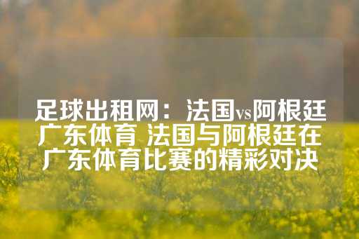 足球出租网：法国vs阿根廷广东体育 法国与阿根廷在广东体育比赛的精彩对决