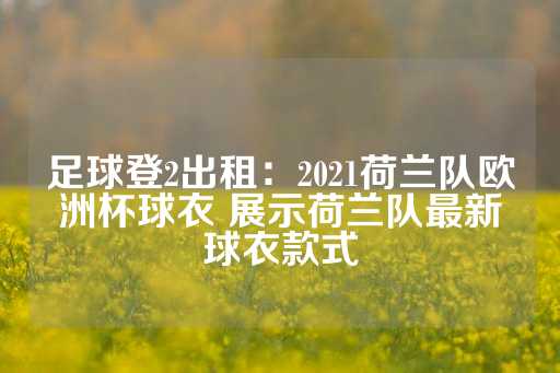 足球登2出租：2021荷兰队欧洲杯球衣 展示荷兰队最新球衣款式-第1张图片-皇冠信用盘出租