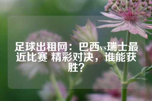 足球出租网：巴西vs瑞士最近比赛 精彩对决，谁能获胜？