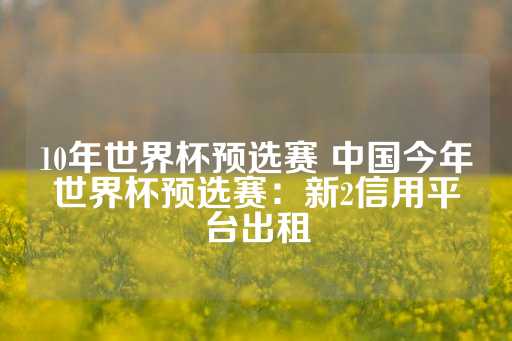 10年世界杯预选赛 中国今年世界杯预选赛：新2信用平台出租-第1张图片-皇冠信用盘出租