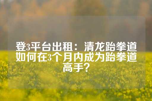 登3平台出租：清龙跆拳道如何在3个月内成为跆拳道高手？-第1张图片-皇冠信用盘出租