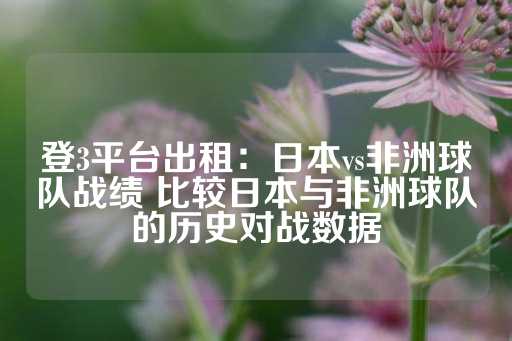 登3平台出租：日本vs非洲球队战绩 比较日本与非洲球队的历史对战数据