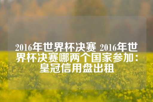 2016年世界杯决赛 2016年世界杯决赛哪两个国家参加：皇冠信用盘出租