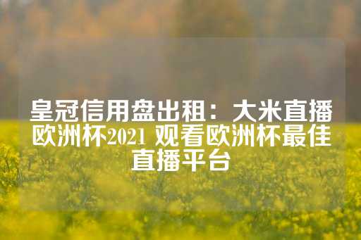 皇冠信用盘出租：大米直播欧洲杯2021 观看欧洲杯最佳直播平台-第1张图片-皇冠信用盘出租