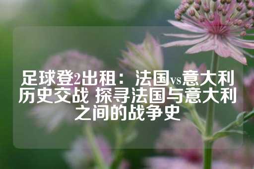 足球登2出租：法国vs意大利历史交战 探寻法国与意大利之间的战争史