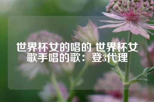 世界杯女的唱的 世界杯女歌手唱的歌：登3代理-第1张图片-皇冠信用盘出租