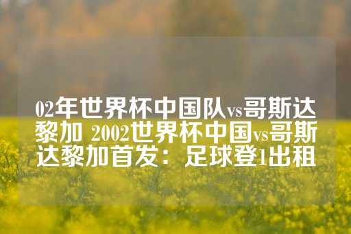 02年世界杯中国队vs哥斯达黎加 2002世界杯中国vs哥斯达黎加首发：足球登1出租