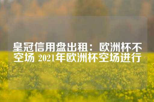 皇冠信用盘出租：欧洲杯不空场 2021年欧洲杯空场进行-第1张图片-皇冠信用盘出租