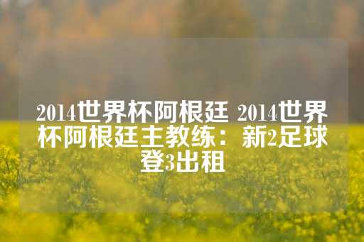 2014世界杯阿根廷 2014世界杯阿根廷主教练：新2足球登3出租-第1张图片-皇冠信用盘出租