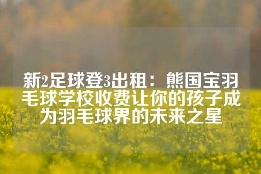 新2足球登3出租：熊国宝羽毛球学校收费让你的孩子成为羽毛球界的未来之星-第1张图片-皇冠信用盘出租