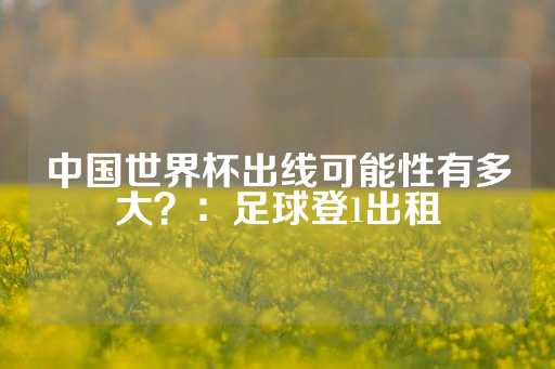 中国世界杯出线可能性有多大？：足球登1出租-第1张图片-皇冠信用盘出租