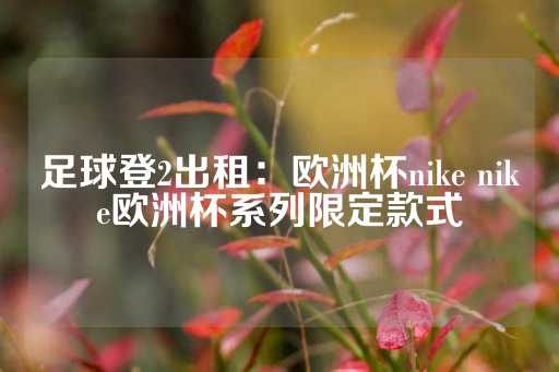 足球登2出租：欧洲杯nike nike欧洲杯系列限定款式-第1张图片-皇冠信用盘出租