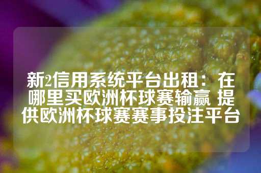 新2信用系统平台出租：在哪里买欧洲杯球赛输赢 提供欧洲杯球赛赛事投注平台