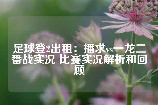 足球登2出租：播求vs一龙二番战实况 比赛实况解析和回顾-第1张图片-皇冠信用盘出租