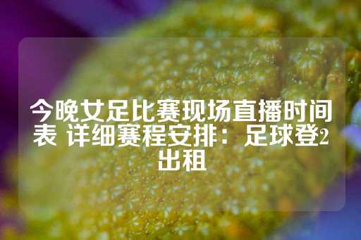 今晚女足比赛现场直播时间表 详细赛程安排：足球登2出租-第1张图片-皇冠信用盘出租