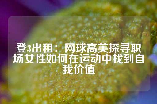 登3出租：网球高芙探寻职场女性如何在运动中找到自我价值-第1张图片-皇冠信用盘出租