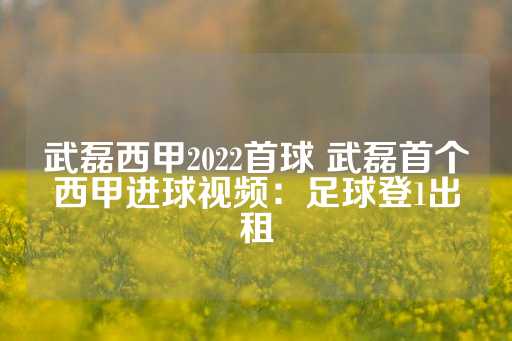 武磊西甲2022首球 武磊首个西甲进球视频：足球登1出租