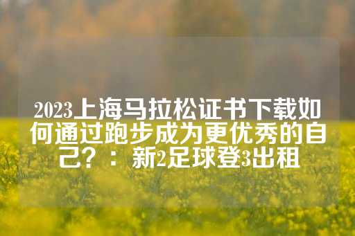 2023上海马拉松证书下载如何通过跑步成为更优秀的自己？：新2足球登3出租