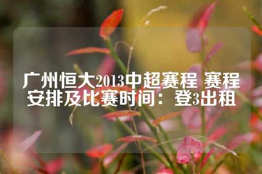 广州恒大2013中超赛程 赛程安排及比赛时间：登3出租