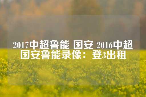 2017中超鲁能 国安 2016中超国安鲁能录像：登3出租