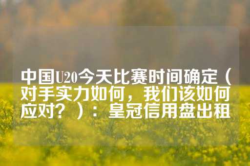 中国U20今天比赛时间确定（对手实力如何，我们该如何应对？）：皇冠信用盘出租-第1张图片-皇冠信用盘出租