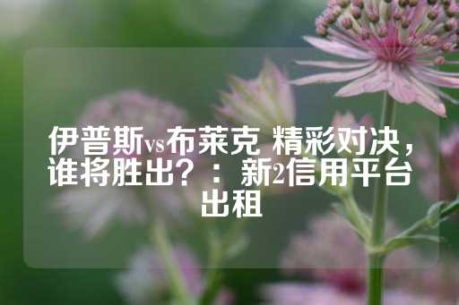 伊普斯vs布莱克 精彩对决，谁将胜出？：新2信用平台出租-第1张图片-皇冠信用盘出租