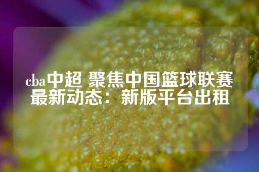 cba中超 聚焦中国篮球联赛最新动态：新版平台出租