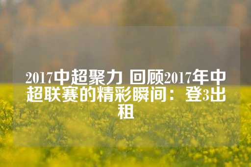 2017中超聚力 回顾2017年中超联赛的精彩瞬间：登3出租-第1张图片-皇冠信用盘出租