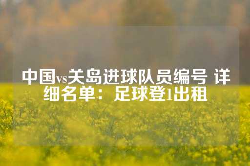 中国vs关岛进球队员编号 详细名单：足球登1出租