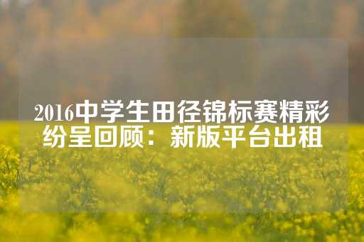 2016中学生田径锦标赛精彩纷呈回顾：新版平台出租-第1张图片-皇冠信用盘出租