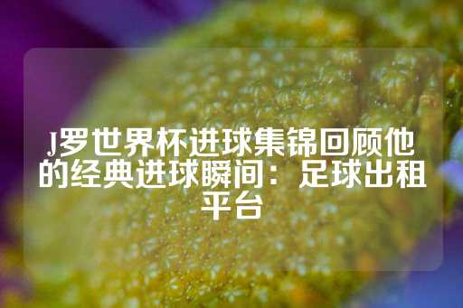 J罗世界杯进球集锦回顾他的经典进球瞬间：足球出租平台