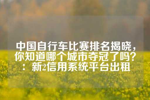 中国自行车比赛排名揭晓，你知道哪个城市夺冠了吗？：新2信用系统平台出租-第1张图片-皇冠信用盘出租