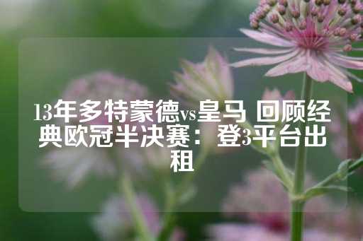 13年多特蒙德vs皇马 回顾经典欧冠半决赛：登3平台出租