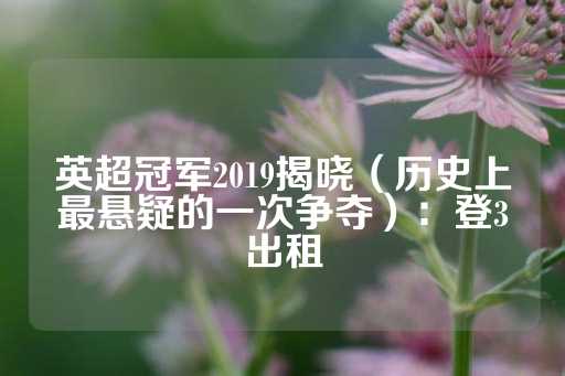 英超冠军2019揭晓（历史上最悬疑的一次争夺）：登3出租